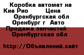 Коробка автомат на Киа Рио 1.6  › Цена ­ 40 000 - Оренбургская обл., Оренбург г. Авто » Продажа запчастей   . Оренбургская обл.